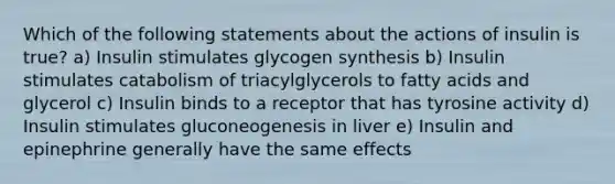 Which of the following statements about the actions of insulin is true? a) Insulin stimulates glycogen synthesis b) Insulin stimulates catabolism of triacylglycerols to fatty acids and glycerol c) Insulin binds to a receptor that has tyrosine activity d) Insulin stimulates gluconeogenesis in liver e) Insulin and epinephrine generally have the same effects