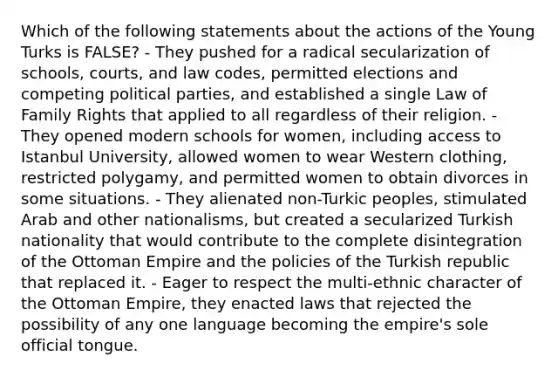 Which of the following statements about the actions of the Young Turks is FALSE? - They pushed for a radical secularization of schools, courts, and law codes, permitted elections and competing political parties, and established a single Law of Family Rights that applied to all regardless of their religion. - They opened modern schools for women, including access to Istanbul University, allowed women to wear Western clothing, restricted polygamy, and permitted women to obtain divorces in some situations. - They alienated non-Turkic peoples, stimulated Arab and other nationalisms, but created a secularized Turkish nationality that would contribute to the complete disintegration of the Ottoman Empire and the policies of the Turkish republic that replaced it. - Eager to respect the multi-ethnic character of the Ottoman Empire, they enacted laws that rejected the possibility of any one language becoming the empire's sole official tongue.