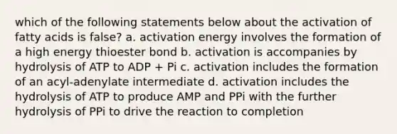 which of the following statements below about the activation of fatty acids is false? a. activation energy involves the formation of a high energy thioester bond b. activation is accompanies by hydrolysis of ATP to ADP + Pi c. activation includes the formation of an acyl-adenylate intermediate d. activation includes the hydrolysis of ATP to produce AMP and PPi with the further hydrolysis of PPi to drive the reaction to completion