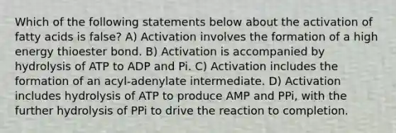 Which of the following statements below about the activation of fatty acids is false? A) Activation involves the formation of a high energy thioester bond. B) Activation is accompanied by hydrolysis of ATP to ADP and Pi. C) Activation includes the formation of an acyl-adenylate intermediate. D) Activation includes hydrolysis of ATP to produce AMP and PPi, with the further hydrolysis of PPi to drive the reaction to completion.