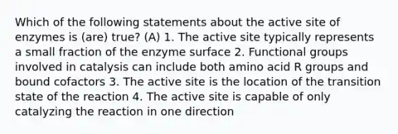 Which of the following statements about the active site of enzymes is (are) true? (A) 1. The active site typically represents a small fraction of the enzyme surface 2. Functional groups involved in catalysis can include both amino acid R groups and bound cofactors 3. The active site is the location of the transition state of the reaction 4. The active site is capable of only catalyzing the reaction in one direction