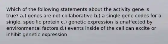 Which of the following statements about the activity gene is true? a.) genes are not collaborative b.) a single gene codes for a single, specific protein c.) genetic expression is unaffected by environmental factors d.) events inside of the cell can excite or inhibit genetic expression