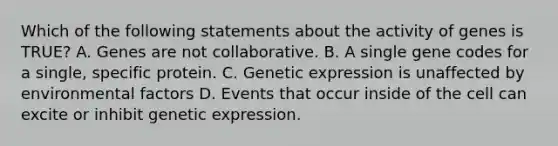 Which of the following statements about the activity of genes is TRUE? A. Genes are not collaborative. B. A single gene codes for a single, specific protein. C. Genetic expression is unaffected by environmental factors D. Events that occur inside of the cell can excite or inhibit genetic expression.