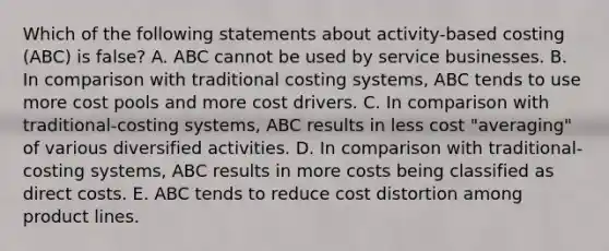 Which of the following statements about activity-based costing (ABC) is false? A. ABC cannot be used by service businesses. B. In comparison with traditional costing systems, ABC tends to use more cost pools and more cost drivers. C. In comparison with traditional-costing systems, ABC results in less cost "averaging" of various diversified activities. D. In comparison with traditional-costing systems, ABC results in more costs being classified as direct costs. E. ABC tends to reduce cost distortion among product lines.