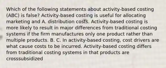 Which of the following statements about activity-based costing (ABC) is false? Activity-based costing is useful for allocating marketing and A. distribution costs. Activity-based costing is more likely to result in major differences from traditional costing systems if the firm manufactures only one product rather than multiple products. B. C. In activity-based costing, cost drivers are what cause costs to be incurred. Activity-based costing differs from traditional costing systems in that products are crosssubsidized