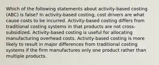 Which of the following statements about activity-based costing (ABC) is false? In activity-based costing, cost drivers are what cause costs to be incurred. Activity-based costing differs from traditional costing systems in that products are not cross-subsidized. Activity-based costing is useful for allocating manufacturing overhead costs. Activity-based costing is more likely to result in major differences from traditional costing systems if the firm manufactures only one product rather than multiple products.