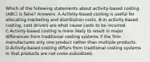 Which of the following statements about activity-based costing (ABC) is false? Answers: A.Activity-based costing is useful for allocating marketing and distribution costs. B.In activity-based costing, cost drivers are what cause costs to be incurred. C.Activity-based costing is more likely to result in major differences from traditional costing systems if the firm manufactures only one product rather than multiple products. D.Activity-based costing differs from traditional costing systems in that products are not cross-subsidized.