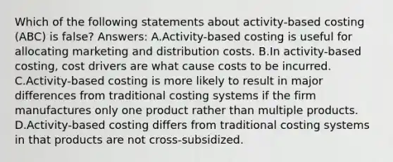 Which of the following statements about activity-based costing (ABC) is false? Answers: A.Activity-based costing is useful for allocating marketing and distribution costs. B.In activity-based costing, cost drivers are what cause costs to be incurred. C.Activity-based costing is more likely to result in major differences from traditional costing systems if the firm manufactures only one product rather than multiple products. D.Activity-based costing differs from traditional costing systems in that products are not cross-subsidized.