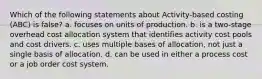 Which of the following statements about Activity-based costing (ABC) is false? a. focuses on units of production. b. is a two-stage overhead cost allocation system that identifies activity cost pools and cost drivers. c. uses multiple bases of allocation, not just a single basis of allocation. d. can be used in either a process cost or a job order cost system.