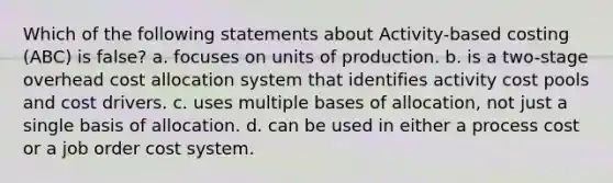 Which of the following statements about Activity-based costing (ABC) is false? a. focuses on units of production. b. is a two-stage overhead cost allocation system that identifies activity cost pools and cost drivers. c. uses multiple bases of allocation, not just a single basis of allocation. d. can be used in either a process cost or a job order cost system.