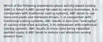 Which of the following statements about activity-based costing (ABC) is false? A.ABC cannot be used by service businesses. B.In comparison with traditional costing systems, ABC tends to use more cost pools and morecost drivers. C.In comparison with traditional-costing systems, ABC results in less cost "averaging" of various diversified activities. D.In comparison with traditional-costing systems, ABC results in more costs being classified asdirect costs. E.ABC tends to reduce cost distortion among product lines