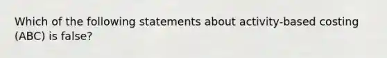 Which of the following statements about activity-based costing (ABC) is false?