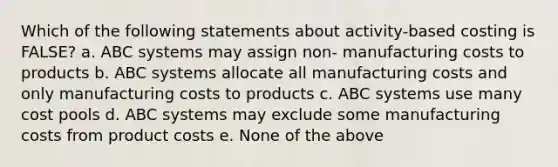 Which of the following statements about activity-based costing is FALSE? a. ABC systems may assign non- manufacturing costs to products b. ABC systems allocate all manufacturing costs and only manufacturing costs to products c. ABC systems use many cost pools d. ABC systems may exclude some manufacturing costs from product costs e. None of the above