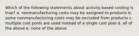 Which of the following statements about activity-based costing is true? a. nonmanufacturing costs may be assigned to products b. some nonmanufacturing costs may be excluded from products c. multiple cost pools are used instead of a single cost pool d. all of the above e. none of the above