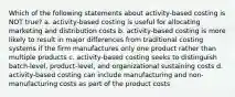 Which of the following statements about activity-based costing is NOT true? a. activity-based costing is useful for allocating marketing and distribution costs b. activity-based costing is more likely to result in major differences from traditional costing systems if the firm manufactures only one product rather than multiple products c. activity-based costing seeks to distinguish batch-level, product-level, and organizational sustaining costs d. activity-based costing can include manufacturing and non-manufacturing costs as part of the product costs