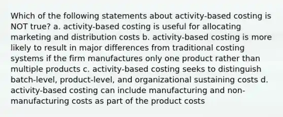 Which of the following statements about activity-based costing is NOT true? a. activity-based costing is useful for allocating marketing and distribution costs b. activity-based costing is more likely to result in major differences from traditional costing systems if the firm manufactures only one product rather than multiple products c. activity-based costing seeks to distinguish batch-level, product-level, and organizational sustaining costs d. activity-based costing can include manufacturing and non-manufacturing costs as part of the product costs