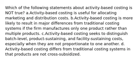 Which of the following statements about activity-based costing is NOT true? ​a.​Activity-based costing is useful for allocating marketing and distribution costs. ​b.​Activity-based costing is more likely to result in major differences from traditional costing systems if the firm manufactures only one product rather than multiple products. ​c.​Activity-based costing seeks to distinguish batch-level, product-sustaining, and facility-sustaining costs, especially when they are not proportionate to one another. ​d.​Activity-based costing differs from traditional costing systems in that products are not cross-subsidized.