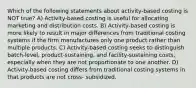 Which of the following statements about activity-based costing is NOT true? A) Activity-based costing is useful for allocating marketing and distribution costs. B) Activity-based costing is more likely to result in major differences from traditional costing systems if the firm manufactures only one product rather than multiple products. C) Activity-based costing seeks to distinguish batch-level, product-sustaining, and facility-sustaining costs, especially when they are not proportionate to one another. D) Activity-based costing differs from traditional costing systems in that products are not cross- subsidized.