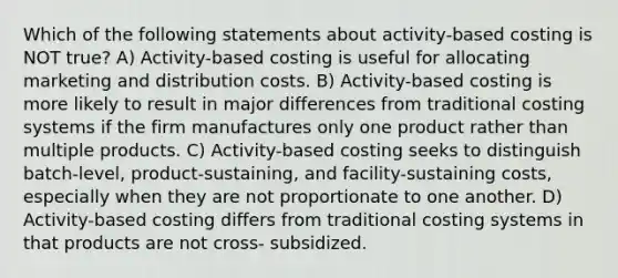 Which of the following statements about activity-based costing is NOT true? A) Activity-based costing is useful for allocating marketing and distribution costs. B) Activity-based costing is more likely to result in major differences from traditional costing systems if the firm manufactures only one product rather than multiple products. C) Activity-based costing seeks to distinguish batch-level, product-sustaining, and facility-sustaining costs, especially when they are not proportionate to one another. D) Activity-based costing differs from traditional costing systems in that products are not cross- subsidized.