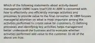 Which of the following statements about activity-based management (ABM) is/are true?(19) A) ABM is concerned with how to effectively and efficiently manage activities and processes to provide value to the final consumer. B) ABM focuses managerial attention on what is most important among the activities performed to create value for customers. C) Defining processes and identifying key activities helps management better understand the business and to evaluate whether activities performed add value to the customer. D) All of the above are true.