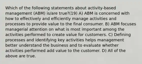 Which of the following statements about activity-based management (ABM) is/are true?(19) A) ABM is concerned with how to effectively and efficiently manage activities and processes to provide value to the final consumer. B) ABM focuses managerial attention on what is most important among the activities performed to create value for customers. C) Defining processes and identifying key activities helps management better understand the business and to evaluate whether activities performed add value to the customer. D) All of the above are true.