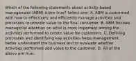 Which of the following statements about activity-based management (ABM) is/are true? Select one: A. ABM is concerned with how to effectively and efficiently manage activities and processes to provide value to the final consumer. B. ABM focuses managerial attention on what is most important among the activities performed to create value for customers. C. Defining processes and identifying key activities helps management better understand the business and to evaluate whether activities performed add value to the customer. D. All of the above are true.