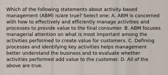 Which of the following statements about activity-based management (ABM) is/are true? Select one: A. ABM is concerned with how to effectively and efficiently manage activities and processes to provide value to the final consumer. B. ABM focuses managerial attention on what is most important among the activities performed to create value for customers. C. Defining processes and identifying key activities helps management better understand the business and to evaluate whether activities performed add value to the customer. D. All of the above are true.