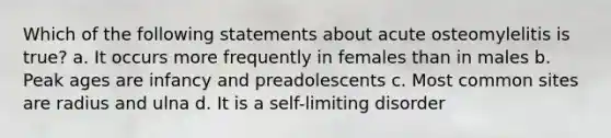 Which of the following statements about acute osteomylelitis is true? a. It occurs more frequently in females than in males b. Peak ages are infancy and preadolescents c. Most common sites are radius and ulna d. It is a self-limiting disorder