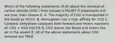 Which of the following statements (A-D) about the removal of carbon dioxide (CO2 ) from tissues is FALSE? If statements A-D are true, then choose E. A. The majority of CO2 is transported in the blood as HCO3- B. Hemoglobin has a high affinity for CO2 C. Carbonic anhydrase catalyzes both forward and revers reactions of: CO2 + H2O H2CO3 D. CO2 leaves the blood and enters the air in the alveoli E. All of the above statements about CO2 removal are TRUE