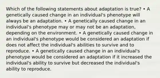 Which of the following statements about adaptation is true? • A genetically caused change in an individual's phenotype will always be an adaptation. • A genetically caused change in an individual's phenotype may or may not be an adaptation, depending on the environment. • A genetically caused change in an individual's phenotype would be considered an adaptation if does not affect the individual's abilities to survive and to reproduce. • A genetically caused change in an individual's phenotype would be considered an adaptation if it increased the individual's ability to survive but decreased the individual's ability to reproduce.