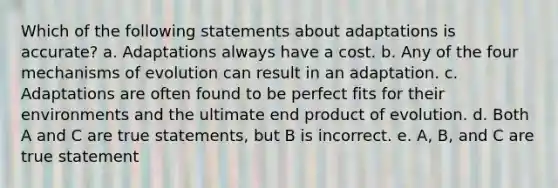 Which of the following statements about adaptations is accurate? a. Adaptations always have a cost. b. Any of the four <a href='https://www.questionai.com/knowledge/ksd1BX7tH4-mechanisms-of-evolution' class='anchor-knowledge'>mechanisms of evolution</a> can result in an adaptation. c. Adaptations are often found to be perfect fits for their environments and the ultimate end product of evolution. d. Both A and C are true statements, but B is incorrect. e. A, B, and C are true statement