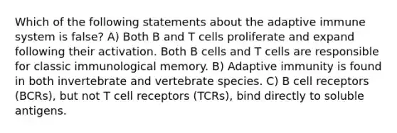 Which of the following statements about the adaptive immune system is false? A) Both B and T cells proliferate and expand following their activation. Both B cells and T cells are responsible for classic immunological memory. B) Adaptive immunity is found in both invertebrate and vertebrate species. C) B cell receptors (BCRs), but not T cell receptors (TCRs), bind directly to soluble antigens.