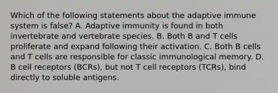 Which of the following statements about the adaptive immune system is false? A. Adaptive immunity is found in both invertebrate and vertebrate species. B. Both B and T cells proliferate and expand following their activation. C. Both B cells and T cells are responsible for classic immunological memory. D. B cell receptors (BCRs), but not T cell receptors (TCRs), bind directly to soluble antigens.