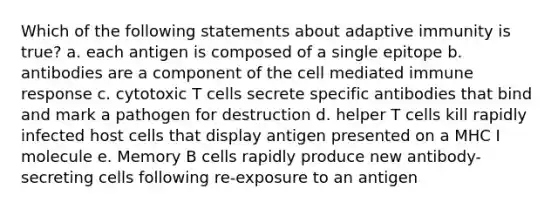 Which of the following statements about adaptive immunity is true? a. each antigen is composed of a single epitope b. antibodies are a component of the cell mediated immune response c. cytotoxic T cells secrete specific antibodies that bind and mark a pathogen for destruction d. helper T cells kill rapidly infected host cells that display antigen presented on a MHC I molecule e. Memory B cells rapidly produce new antibody-secreting cells following re-exposure to an antigen