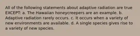 All of the following statements about adaptive radiation are true EXCEPT: a. The Hawaiian honeycreepers are an example. b. Adaptive radiation rarely occurs. c. It occurs when a variety of new environments are available. d. A single species gives rise to a variety of new species.