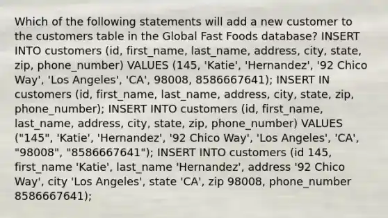 Which of the following statements will add a new customer to the customers table in the Global Fast Foods database? INSERT INTO customers (id, first_name, last_name, address, city, state, zip, phone_number) VALUES (145, 'Katie', 'Hernandez', '92 Chico Way', 'Los Angeles', 'CA', 98008, 8586667641); INSERT IN customers (id, first_name, last_name, address, city, state, zip, phone_number); INSERT INTO customers (id, first_name, last_name, address, city, state, zip, phone_number) VALUES ("145", 'Katie', 'Hernandez', '92 Chico Way', 'Los Angeles', 'CA', "98008", "8586667641"); INSERT INTO customers (id 145, first_name 'Katie', last_name 'Hernandez', address '92 Chico Way', city 'Los Angeles', state 'CA', zip 98008, phone_number 8586667641);