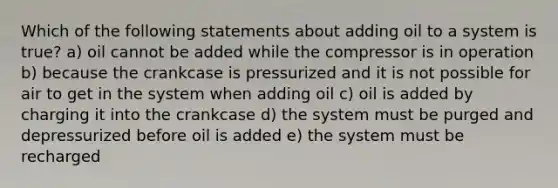 Which of the following statements about adding oil to a system is true? a) oil cannot be added while the compressor is in operation b) because the crankcase is pressurized and it is not possible for air to get in the system when adding oil c) oil is added by charging it into the crankcase d) the system must be purged and depressurized before oil is added e) the system must be recharged