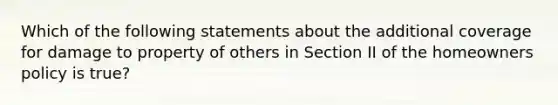 Which of the following statements about the additional coverage for damage to property of others in Section II of the homeowners policy is true?