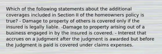 Which of the following statements about the additional coverages included in Section II of the homeowners policy is true? - Damage to property of others is covered only if the insured is legally liable. -Damage to property arising out of a business engaged in by the insured is covered. - Interest that accrues on a judgment after the judgment is awarded but before the judgment is paid is covered under claims expenses.