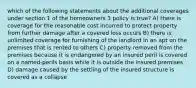 which of the following statements about the additional coverages under section 1 of the homeowners 3 policy is true? A) there is coverage for the reasonable cost incurred to protect property from further damage after a covered loss occurs B) there is unlimited coverage for furnishing of the landlord in an apt on the premises that is rented to others C) property removed from the premises because it is endangered by an insured peril is covered on a named-perils basis while it is outside the insured premises D) damage caused by the settling of the insured structure is covered as a collapse