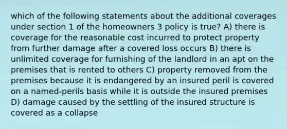 which of the following statements about the additional coverages under section 1 of the homeowners 3 policy is true? A) there is coverage for the reasonable cost incurred to protect property from further damage after a covered loss occurs B) there is unlimited coverage for furnishing of the landlord in an apt on the premises that is rented to others C) property removed from the premises because it is endangered by an insured peril is covered on a named-perils basis while it is outside the insured premises D) damage caused by the settling of the insured structure is covered as a collapse