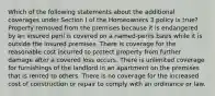 Which of the following statements about the additional coverages under Section I of the Homeowners 3 policy is true? Property removed from the premises because it is endangered by an insured peril is covered on a named-perils basis while it is outside the insured premises. There is coverage for the reasonable cost incurred to protect property from further damage after a covered loss occurs. There is unlimited coverage for furnishings of the landlord in an apartment on the premises that is rented to others. There is no coverage for the increased cost of construction or repair to comply with an ordinance or law.