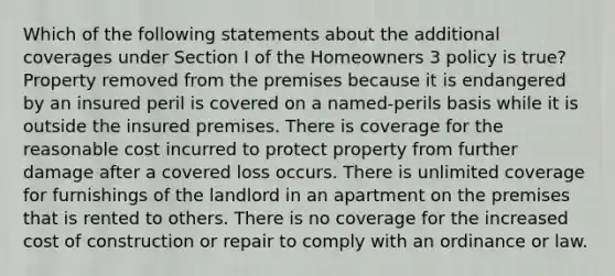 Which of the following statements about the additional coverages under Section I of the Homeowners 3 policy is true? Property removed from the premises because it is endangered by an insured peril is covered on a named-perils basis while it is outside the insured premises. There is coverage for the reasonable cost incurred to protect property from further damage after a covered loss occurs. There is unlimited coverage for furnishings of the landlord in an apartment on the premises that is rented to others. There is no coverage for the increased cost of construction or repair to comply with an ordinance or law.