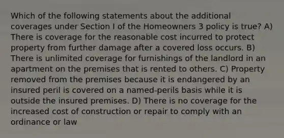 Which of the following statements about the additional coverages under Section I of the Homeowners 3 policy is true? A) There is coverage for the reasonable cost incurred to protect property from further damage after a covered loss occurs. B) There is unlimited coverage for furnishings of the landlord in an apartment on the premises that is rented to others. C) Property removed from the premises because it is endangered by an insured peril is covered on a named-perils basis while it is outside the insured premises. D) There is no coverage for the increased cost of construction or repair to comply with an ordinance or law