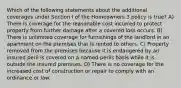 Which of the following statements about the additional coverages under Section I of the Homeowners 3 policy is true? A) There is coverage for the reasonable cost incurred to protect property from further damage after a covered loss occurs. B) There is unlimited coverage for furnishings of the landlord in an apartment on the premises that is rented to others. C) Property removed from the premises because it is endangered by an insured peril is covered on a named-perils basis while it is outside the insured premises. D) There is no coverage for the increased cost of construction or repair to comply with an ordinance or law.