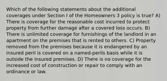 Which of the following statements about the additional coverages under Section I of the Homeowners 3 policy is true? A) There is coverage for the reasonable cost incurred to protect property from further damage after a covered loss occurs. B) There is unlimited coverage for furnishings of the landlord in an apartment on the premises that is rented to others. C) Property removed from the premises because it is endangered by an insured peril is covered on a named-perils basis while it is outside the insured premises. D) There is no coverage for the increased cost of construction or repair to comply with an ordinance or law.