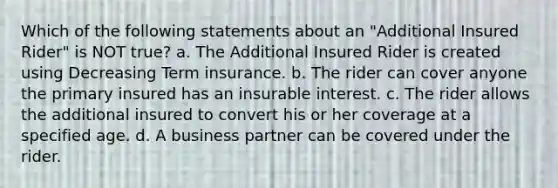 Which of the following statements about an "Additional Insured Rider" is NOT true? a. The Additional Insured Rider is created using Decreasing Term insurance. b. The rider can cover anyone the primary insured has an insurable interest. c. The rider allows the additional insured to convert his or her coverage at a specified age. d. A business partner can be covered under the rider.