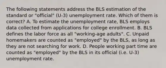 The following statements address the BLS estimation of the standard or "official" (U-3) unemployment rate. Which of them is correct? A. To estimate the unemployment rate, BLS employs data collected from applications for college enrollment. B. BLS defines the labor force as all "working-age adults". C. Unpaid homemakers are counted as "employed" by the BLS, as long as they are not searching for work. D. People working part time are counted as "employed" by the BLS in its official (i.e. U-3) unemployment rate.