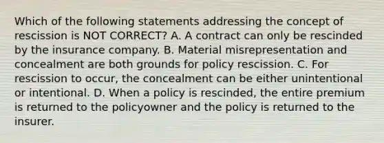 Which of the following statements addressing the concept of rescission is NOT CORRECT? A. A contract can only be rescinded by the insurance company. B. Material misrepresentation and concealment are both grounds for policy rescission. C. For rescission to occur, the concealment can be either unintentional or intentional. D. When a policy is rescinded, the entire premium is returned to the policyowner and the policy is returned to the insurer.