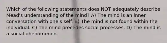 Which of the following statements does NOT adequately describe Mead's understanding of the mind? A) The mind is an inner conversation with one's self. B) The mind is not found within the individual. C) The mind precedes social processes. D) The mind is a social phenomenon.